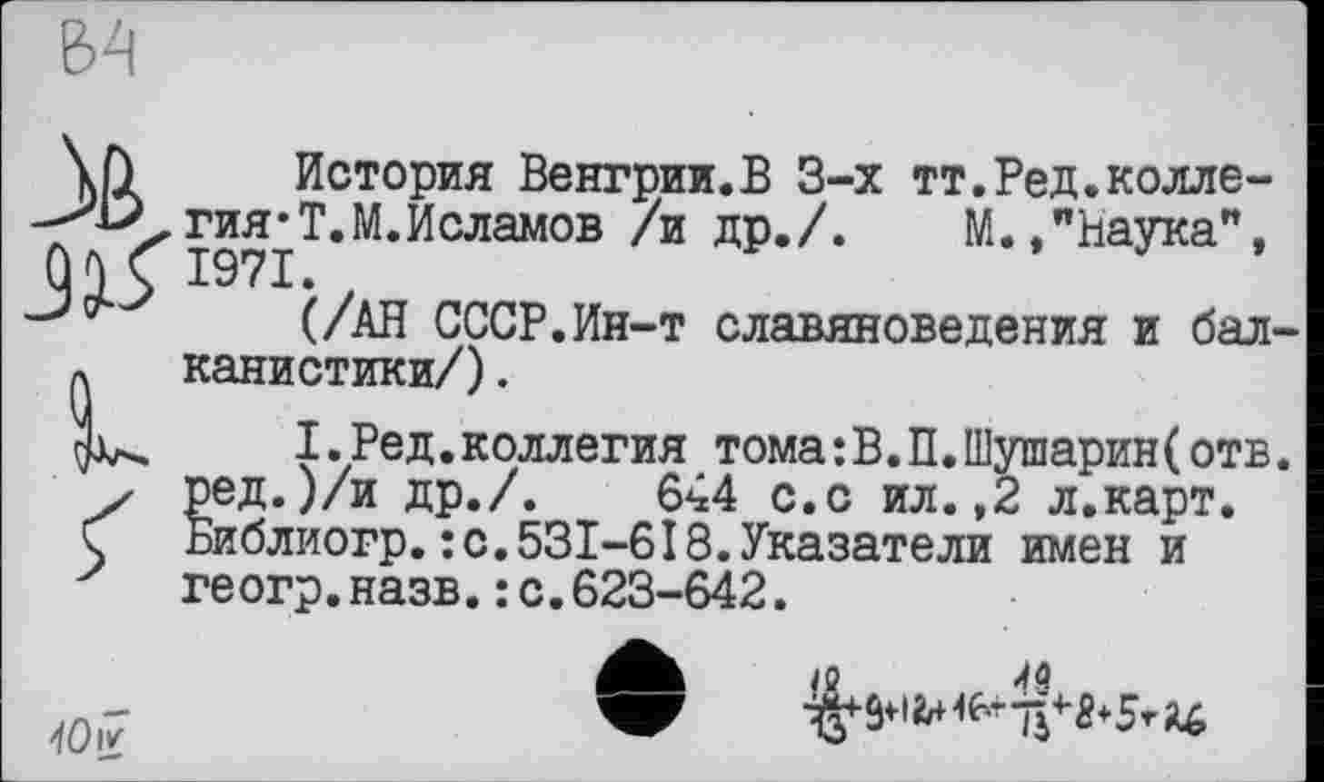 ﻿\h История Венгрии.В 3-х тт.Ред.колле-гия‘Т.М.Исламов /и др./. М.»"Наука",
Û И 1971
(/АН СССР.Ин-т славяноведения и бал-p. канистики/).
I. Ред.коллегия тома:В.П.Шуіпарин(отв. у ред.)/и др./.	644 с.с ил. ,2 л.карт.
Ç Библиогр.: с.531-618.Указатели имен и геогр.назв.: с.623-642.
10 ir